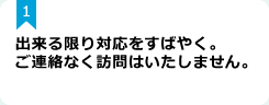 1：出来る限り対応をすばやく。ご連絡なく訪問はいたしません。