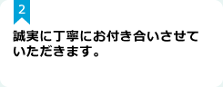 2：誠実に丁寧にお付き合いさせていただきます。