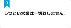 3：しつこい営業は一切致しません。